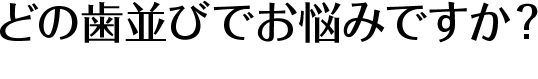 どの歯並びでお悩みですか？ Type of tooth alignment